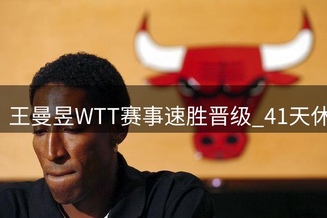 王曼昱WTT赛事速胜晋级 41天休整显成效